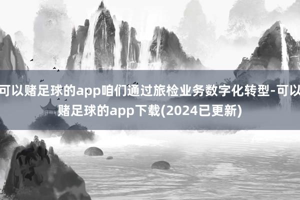 可以赌足球的app咱们通过旅检业务数字化转型-可以赌足球的app下载(2024已更新)