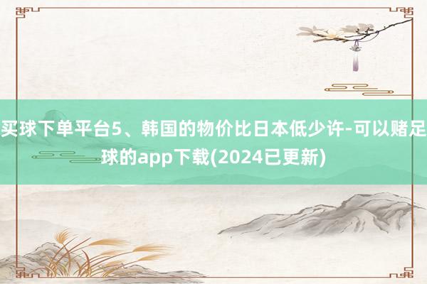 买球下单平台5、韩国的物价比日本低少许-可以赌足球的app下载(2024已更新)