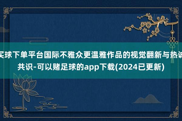 买球下单平台国际不雅众更温雅作品的视觉翻新与热诚共识-可以赌足球的app下载(2024已更新)