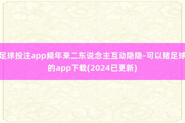 足球投注app频年来二东说念主互动隐隐-可以赌足球的app下载(2024已更新)