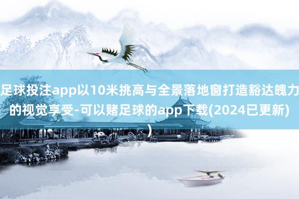 足球投注app以10米挑高与全景落地窗打造豁达魄力的视觉享受-可以赌足球的app下载(2024已更新)