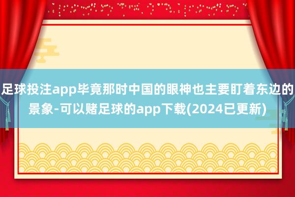 足球投注app毕竟那时中国的眼神也主要盯着东边的景象-可以赌足球的app下载(2024已更新)
