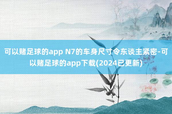 可以赌足球的app N7的车身尺寸令东谈主紧密-可以赌足球的app下载(2024已更新)
