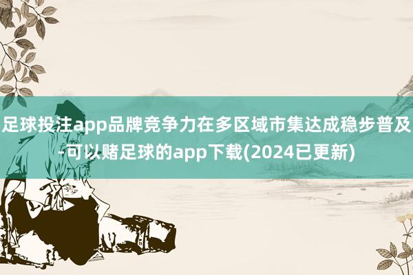 足球投注app品牌竞争力在多区域市集达成稳步普及-可以赌足球的app下载(2024已更新)