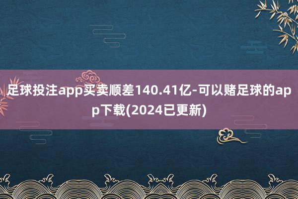 足球投注app买卖顺差140.41亿-可以赌足球的app下载(2024已更新)