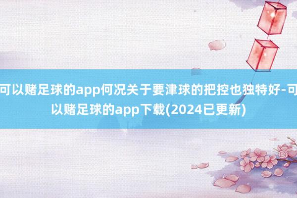 可以赌足球的app何况关于要津球的把控也独特好-可以赌足球的app下载(2024已更新)