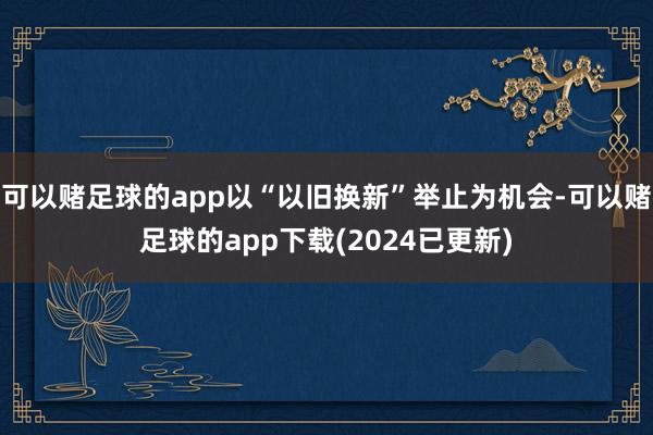 可以赌足球的app以“以旧换新”举止为机会-可以赌足球的app下载(2024已更新)