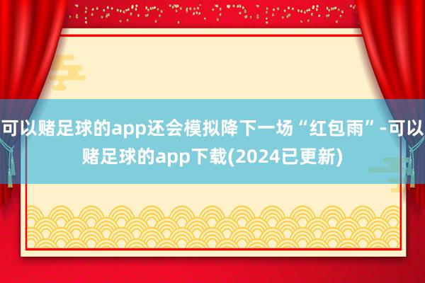 可以赌足球的app还会模拟降下一场“红包雨”-可以赌足球的app下载(2024已更新)