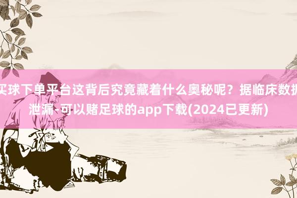 买球下单平台这背后究竟藏着什么奥秘呢？据临床数据泄漏-可以赌足球的app下载(2024已更新)