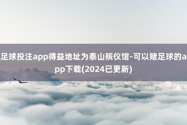 足球投注app得益地址为泰山殡仪馆-可以赌足球的app下载(2024已更新)