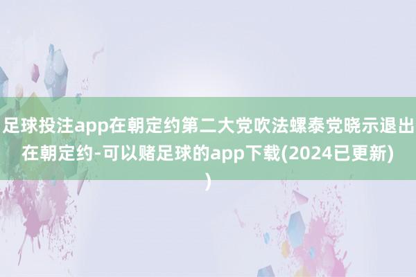 足球投注app在朝定约第二大党吹法螺泰党晓示退出在朝定约-可以赌足球的app下载(2024已更新)