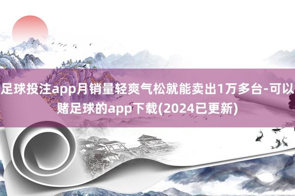 足球投注app月销量轻爽气松就能卖出1万多台-可以赌足球的app下载(2024已更新)