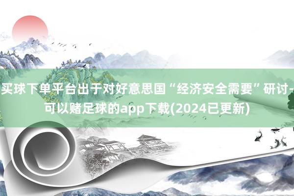 买球下单平台出于对好意思国“经济安全需要”研讨-可以赌足球的app下载(2024已更新)