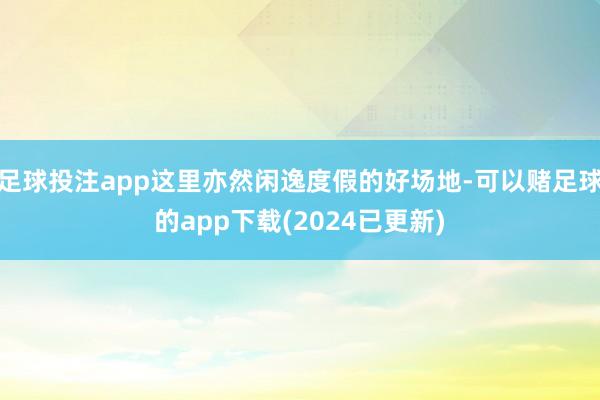 足球投注app这里亦然闲逸度假的好场地-可以赌足球的app下载(2024已更新)