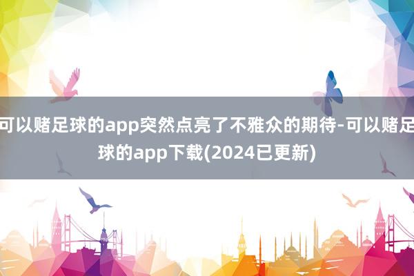 可以赌足球的app突然点亮了不雅众的期待-可以赌足球的app下载(2024已更新)