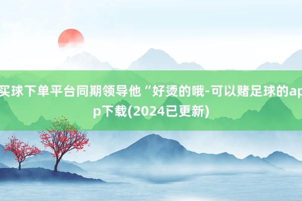 买球下单平台同期领导他“好烫的哦-可以赌足球的app下载(2024已更新)