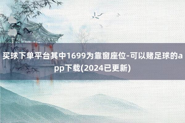 买球下单平台其中1699为靠窗座位-可以赌足球的app下载(2024已更新)