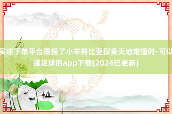 买球下单平台禀报了小羊努比亚探索天地难懂时-可以赌足球的app下载(2024已更新)