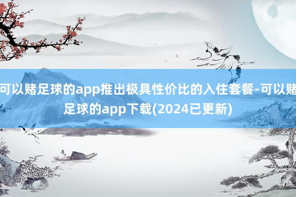 可以赌足球的app推出极具性价比的入住套餐-可以赌足球的app下载(2024已更新)