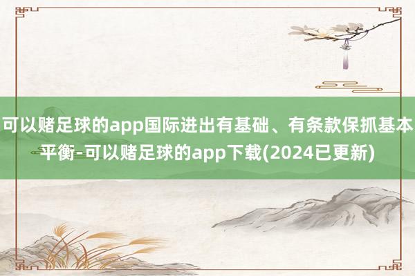 可以赌足球的app国际进出有基础、有条款保抓基本平衡-可以赌足球的app下载(2024已更新)