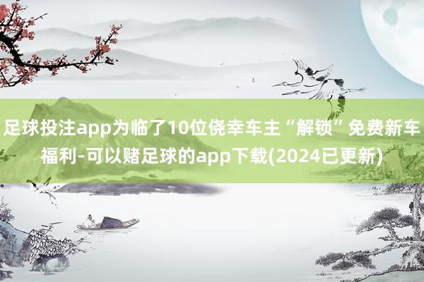 足球投注app为临了10位侥幸车主“解锁”免费新车福利-可以赌足球的app下载(2024已更新)