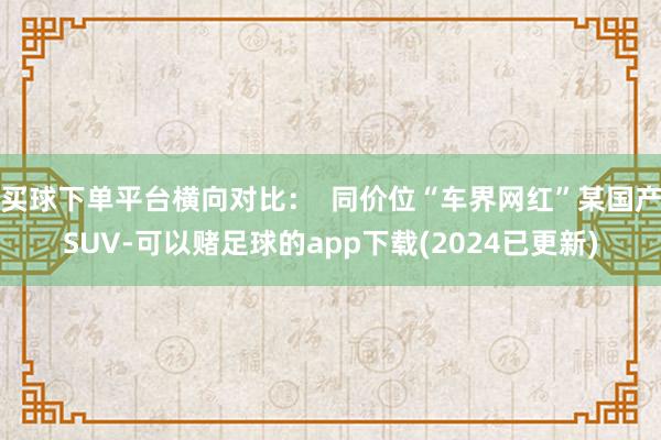 买球下单平台横向对比：  同价位“车界网红”某国产SUV-可以赌足球的app下载(2024已更新)