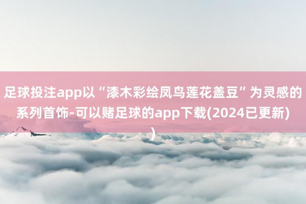 足球投注app以“漆木彩绘凤鸟莲花盖豆”为灵感的系列首饰-可以赌足球的app下载(2024已更新)