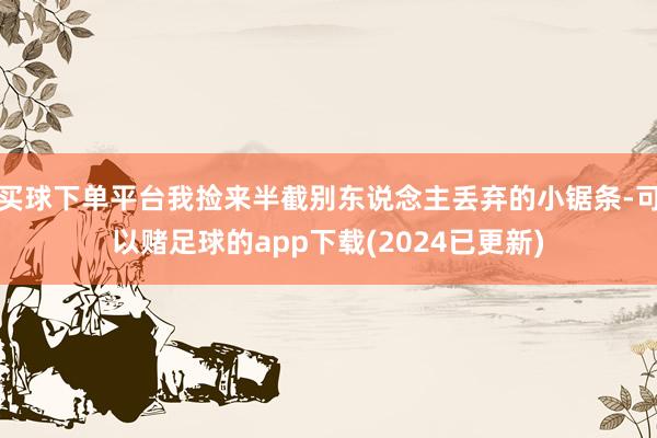 买球下单平台我捡来半截别东说念主丢弃的小锯条-可以赌足球的app下载(2024已更新)
