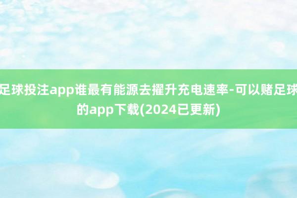 足球投注app谁最有能源去擢升充电速率-可以赌足球的app下载(2024已更新)