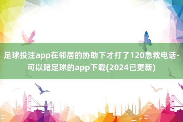 足球投注app在邻居的协助下才打了120急救电话-可以赌足球的app下载(2024已更新)