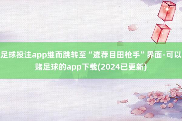 足球投注app继而跳转至“遴荐目田枪手”界面-可以赌足球的app下载(2024已更新)