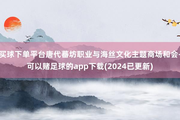 买球下单平台唐代蕃坊职业与海丝文化主题商场和会-可以赌足球的app下载(2024已更新)