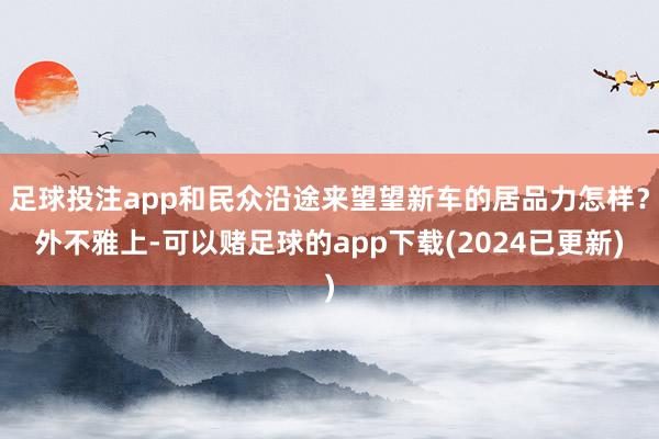 足球投注app和民众沿途来望望新车的居品力怎样？外不雅上-可以赌足球的app下载(2024已更新)