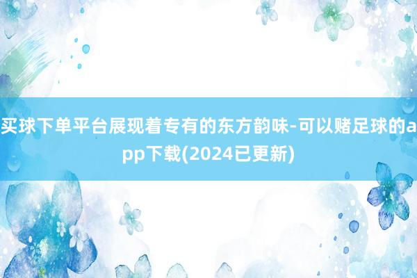 买球下单平台展现着专有的东方韵味-可以赌足球的app下载(2024已更新)