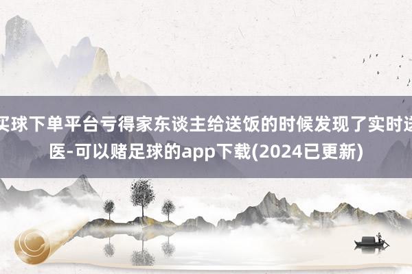 买球下单平台亏得家东谈主给送饭的时候发现了实时送医-可以赌足球的app下载(2024已更新)