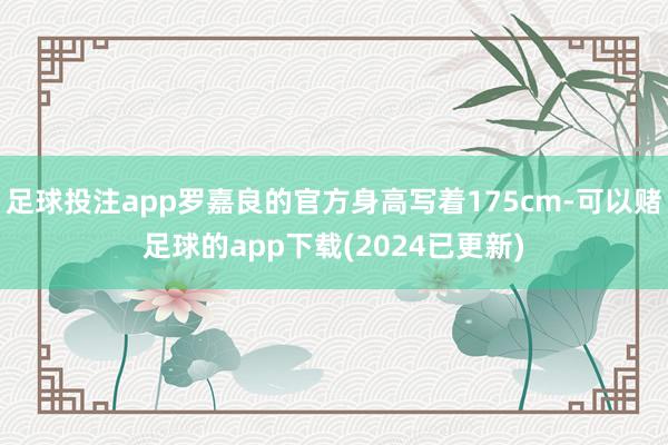 足球投注app罗嘉良的官方身高写着175cm-可以赌足球的app下载(2024已更新)