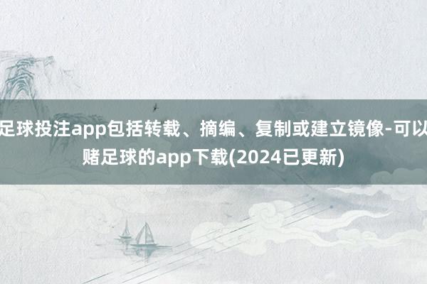 足球投注app包括转载、摘编、复制或建立镜像-可以赌足球的app下载(2024已更新)