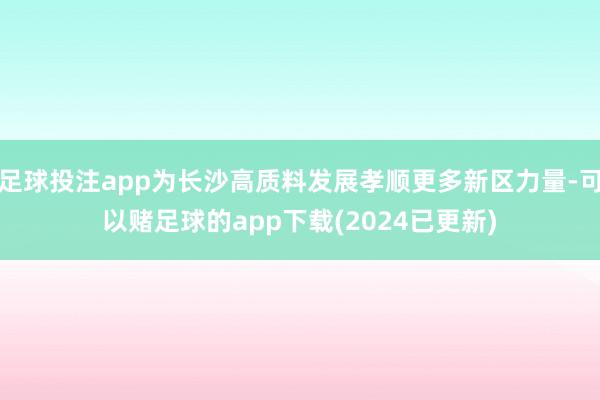 足球投注app为长沙高质料发展孝顺更多新区力量-可以赌足球的app下载(2024已更新)