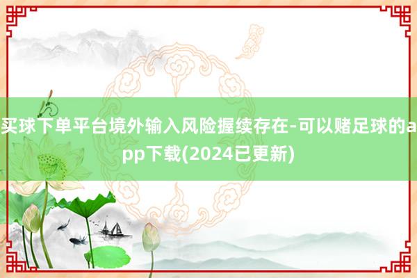 买球下单平台境外输入风险握续存在-可以赌足球的app下载(2024已更新)