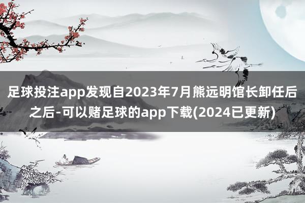 足球投注app发现自2023年7月熊远明馆长卸任后之后-可以赌足球的app下载(2024已更新)