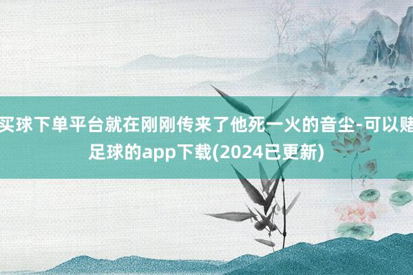 买球下单平台就在刚刚传来了他死一火的音尘-可以赌足球的app下载(2024已更新)