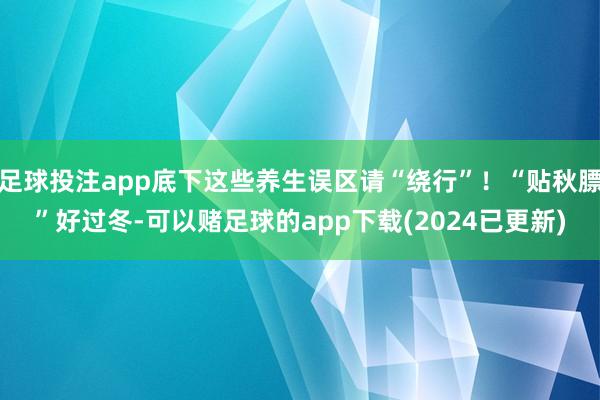 足球投注app底下这些养生误区请“绕行”！“贴秋膘”好过冬-可以赌足球的app下载(2024已更新)