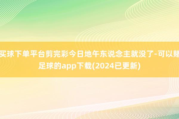 买球下单平台剪完彩今日地午东说念主就没了-可以赌足球的app下载(2024已更新)