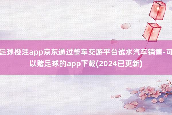 足球投注app京东通过整车交游平台试水汽车销售-可以赌足球的app下载(2024已更新)