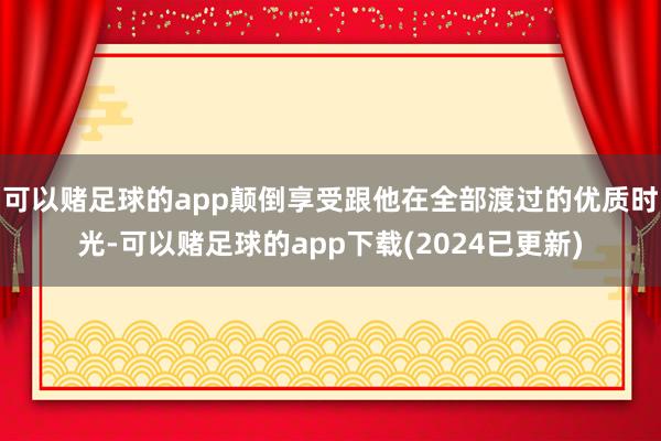 可以赌足球的app颠倒享受跟他在全部渡过的优质时光-可以赌足球的app下载(2024已更新)