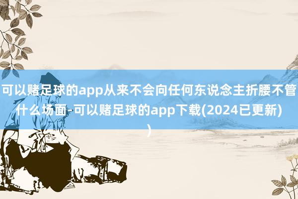 可以赌足球的app从来不会向任何东说念主折腰不管什么场面-可以赌足球的app下载(2024已更新)