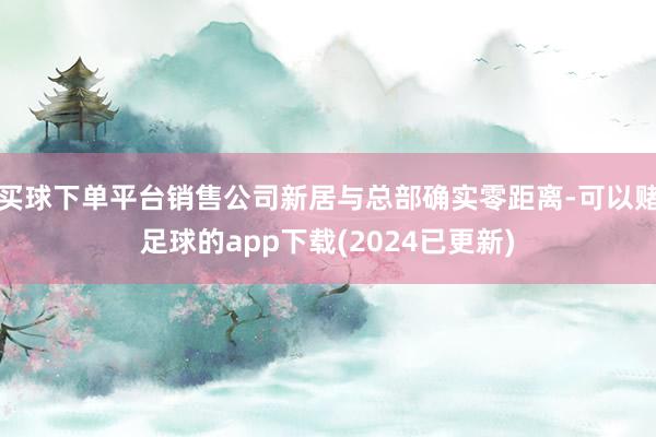 买球下单平台销售公司新居与总部确实零距离-可以赌足球的app下载(2024已更新)