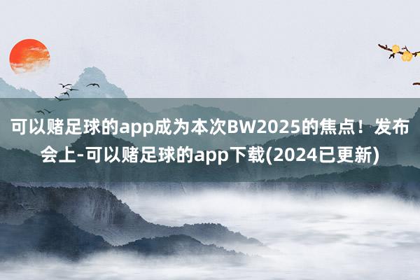 可以赌足球的app成为本次BW2025的焦点！发布会上-可以赌足球的app下载(2024已更新)