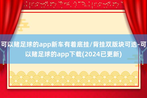 可以赌足球的app新车有着底挂/背挂双版块可选-可以赌足球的app下载(2024已更新)