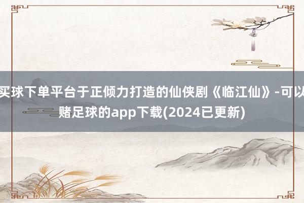 买球下单平台于正倾力打造的仙侠剧《临江仙》-可以赌足球的app下载(2024已更新)